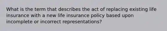 What is the term that describes the act of replacing existing life insurance with a new life insurance policy based upon incomplete or incorrect representations?