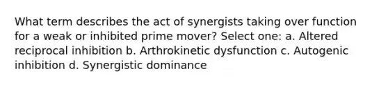 What term describes the act of synergists taking over function for a weak or inhibited prime mover? Select one: a. Altered reciprocal inhibition b. Arthrokinetic dysfunction c. Autogenic inhibition d. Synergistic dominance