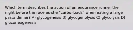 Which term describes the action of an endurance runner the night before the race as she "carbo-loads" when eating a large pasta dinner? A) glycogenesis B) glycogenolysis C) glycolysis D) gluconeogenesis