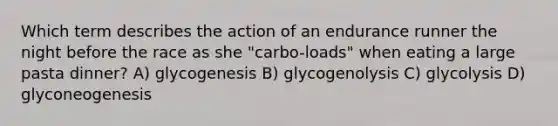 Which term describes the action of an endurance runner the night before the race as she "carbo-loads" when eating a large pasta dinner? A) glycogenesis B) glycogenolysis C) glycolysis D) glyconeogenesis