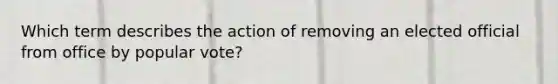 Which term describes the action of removing an elected official from office by popular vote?