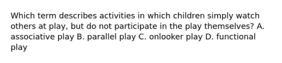 Which term describes activities in which children simply watch others at play, but do not participate in the play themselves? A. associative play B. parallel play C. onlooker play D. functional play