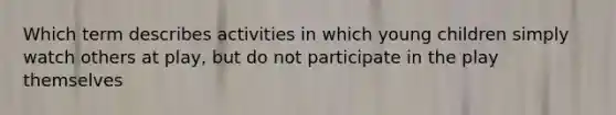 Which term describes activities in which young children simply watch others at play, but do not participate in the play themselves