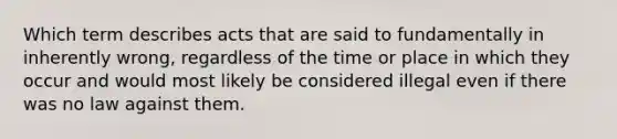 Which term describes acts that are said to fundamentally in inherently wrong, regardless of the time or place in which they occur and would most likely be considered illegal even if there was no law against them.