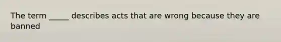 The term _____ describes acts that are wrong because they are banned