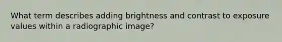 What term describes adding brightness and contrast to exposure values within a radiographic image?