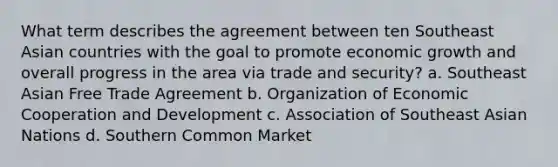 What term describes the agreement between ten Southeast Asian countries with the goal to promote economic growth and overall progress in the area via trade and security? a. Southeast Asian Free Trade Agreement b. Organization of Economic Cooperation and Development c. Association of Southeast Asian Nations d. Southern Common Market