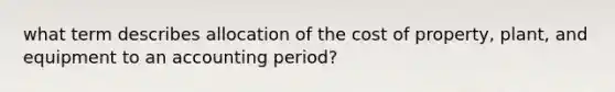 what term describes allocation of the cost of property, plant, and equipment to an accounting period?