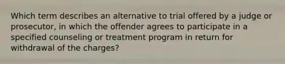 Which term describes an alternative to trial offered by a judge or prosecutor, in which the offender agrees to participate in a specified counseling or treatment program in return for withdrawal of the charges?