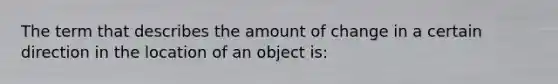 The term that describes the amount of change in a certain direction in the location of an object is: