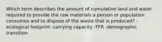 Which term describes the amount of cumulative land and water required to provide the raw materials a person or population consumes and to dispose of the waste that is produced? -ecological footprint -carrying capacity -TFR -demographic transition