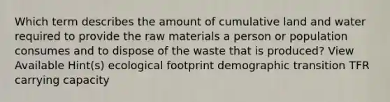 Which term describes the amount of cumulative land and water required to provide the raw materials a person or population consumes and to dispose of the waste that is produced? View Available Hint(s) ecological footprint demographic transition TFR carrying capacity