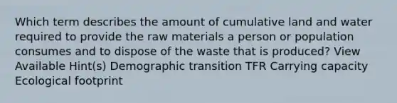 Which term describes the amount of cumulative land and water required to provide the raw materials a person or population consumes and to dispose of the waste that is produced? View Available Hint(s) Demographic transition TFR Carrying capacity Ecological footprint