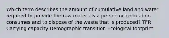 Which term describes the amount of cumulative land and water required to provide the raw materials a person or population consumes and to dispose of the waste that is produced? TFR Carrying capacity Demographic transition Ecological footprint