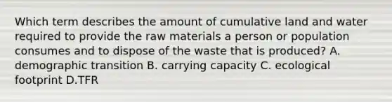 Which term describes the amount of cumulative land and water required to provide the raw materials a person or population consumes and to dispose of the waste that is produced? A. demographic transition B. carrying capacity C. ecological footprint D.TFR