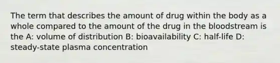 The term that describes the amount of drug within the body as a whole compared to the amount of the drug in the bloodstream is the A: volume of distribution B: bioavailability C: half-life D: steady-state plasma concentration