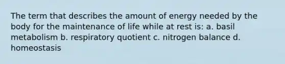 The term that describes the amount of energy needed by the body for the maintenance of life while at rest is: a. basil metabolism b. respiratory quotient c. nitrogen balance d. homeostasis