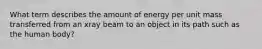 What term describes the amount of energy per unit mass transferred from an xray beam to an object in its path such as the human body?