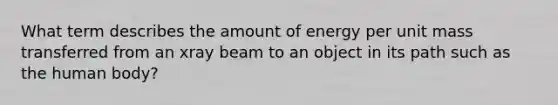 What term describes the amount of energy per unit mass transferred from an xray beam to an object in its path such as the human body?