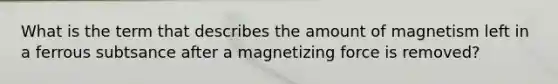 What is the term that describes the amount of magnetism left in a ferrous subtsance after a magnetizing force is removed?