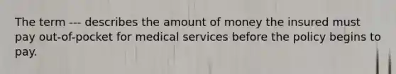 The term --- describes the amount of money the insured must pay out-of-pocket for medical services before the policy begins to pay.