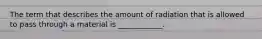 The term that describes the amount of radiation that is allowed to pass through a material is ____________.