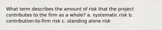 What term describes the amount of risk that the project contributes to the firm as a whole? a. systematic risk b. contribution-to-firm risk c. standing alone risk