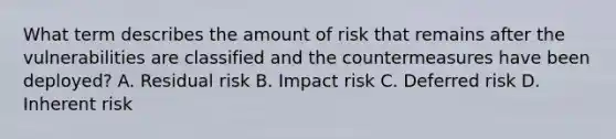 What term describes the amount of risk that remains after the vulnerabilities are classified and the countermeasures have been deployed? A. Residual risk B. Impact risk C. Deferred risk D. Inherent risk