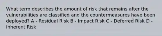 What term describes the amount of risk that remains after the vulnerabilities are classified and the countermeasures have been deployed? A - Residual Risk B - Impact Risk C - Deferred Risk D - Inherent Risk