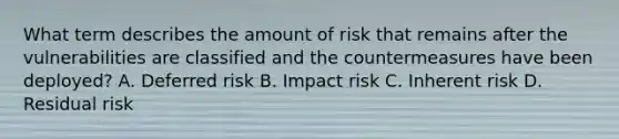 What term describes the amount of risk that remains after the vulnerabilities are classified and the countermeasures have been deployed? A. Deferred risk B. Impact risk C. Inherent risk D. Residual risk