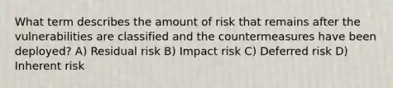 What term describes the amount of risk that remains after the vulnerabilities are classified and the countermeasures have been deployed? A) Residual risk B) Impact risk C) Deferred risk D) Inherent risk