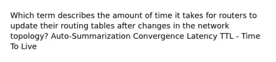 Which term describes the amount of time it takes for routers to update their routing tables after changes in the network topology? Auto-Summarization Convergence Latency TTL - Time To Live