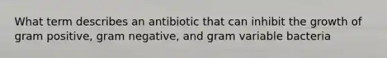 What term describes an antibiotic that can inhibit the growth of gram positive, gram negative, and gram variable bacteria