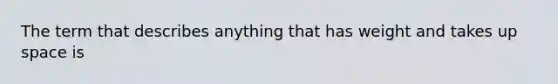 The term that describes anything that has weight and takes up space is