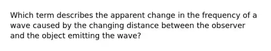 Which term describes the apparent change in the frequency of a wave caused by the changing distance between the observer and the object emitting the wave?