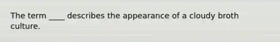 The term ____ describes the appearance of a cloudy broth culture.