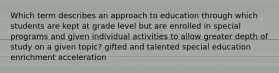 Which term describes an approach to education through which students are kept at grade level but are enrolled in special programs and given individual activities to allow greater depth of study on a given topic? gifted and talented special education enrichment acceleration