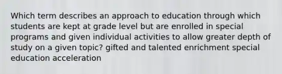 Which term describes an approach to education through which students are kept at grade level but are enrolled in special programs and given individual activities to allow greater depth of study on a given topic? gifted and talented enrichment special education acceleration