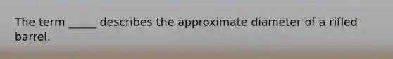 The term _____ describes the approximate diameter of a rifled barrel.