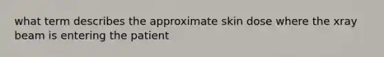 what term describes the approximate skin dose where the xray beam is entering the patient