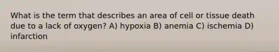 What is the term that describes an area of cell or tissue death due to a lack of oxygen? A) hypoxia B) anemia C) ischemia D) infarction