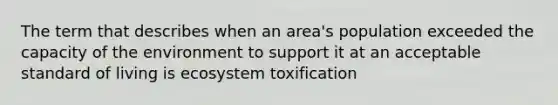 The term that describes when an area's population exceeded the capacity of the environment to support it at an acceptable standard of living is ecosystem toxification