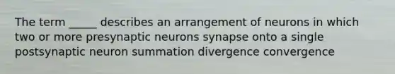 The term _____ describes an arrangement of neurons in which two or more presynaptic neurons synapse onto a single postsynaptic neuron summation divergence convergence