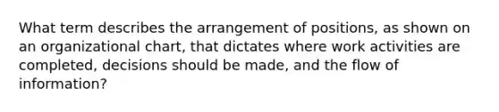 What term describes the arrangement of positions, as shown on an organizational chart, that dictates where work activities are completed, decisions should be made, and the flow of information?