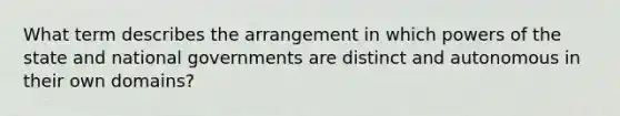 What term describes the arrangement in which powers of the state and national governments are distinct and autonomous in their own domains?