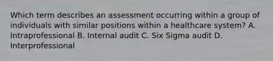 Which term describes an assessment occurring within a group of individuals with similar positions within a healthcare system? A. Intraprofessional B. Internal audit C. Six Sigma audit D. Interprofessional