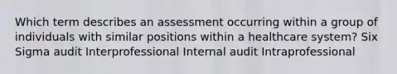 Which term describes an assessment occurring within a group of individuals with similar positions within a healthcare system? Six Sigma audit Interprofessional Internal audit Intraprofessional