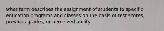 what term describes the assignment of students to specific education programs and classes on the basis of test scores, previous grades, or perceived ability