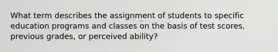 What term describes the assignment of students to specific education programs and classes on the basis of test scores, previous grades, or perceived ability?