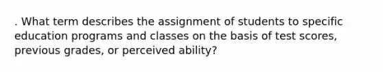 . What term describes the assignment of students to specific education programs and classes on the basis of test scores, previous grades, or perceived ability?